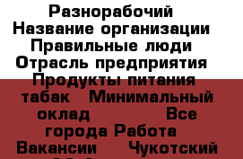 Разнорабочий › Название организации ­ Правильные люди › Отрасль предприятия ­ Продукты питания, табак › Минимальный оклад ­ 30 000 - Все города Работа » Вакансии   . Чукотский АО,Анадырь г.